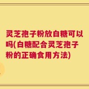 灵芝孢子粉放白糖可以吗(白糖配合灵芝孢子粉的正确食用方法)