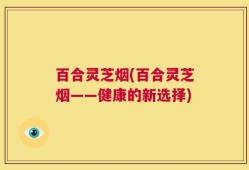 百合灵芝烟(百合灵芝烟——健康的新选择)