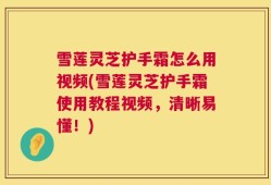 雪莲灵芝护手霜怎么用视频(雪莲灵芝护手霜使用教程视频，清晰易懂！)