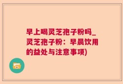 早上喝灵芝孢子粉吗_灵芝孢子粉：早晨饮用的益处与注意事项)