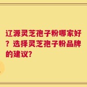 辽源灵芝孢子粉哪家好？选择灵芝孢子粉品牌的建议？