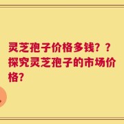 灵芝孢子价格多钱？？探究灵芝孢子的市场价格？