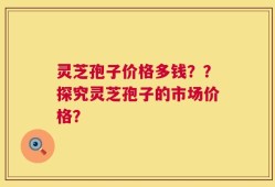 灵芝孢子价格多钱？？探究灵芝孢子的市场价格？