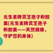 元生素牌灵芝孢子粉胶囊(元生素牌灵芝孢子粉胶囊——天然健康，守护您的身体)