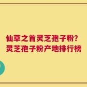 仙草之首灵芝孢子粉？灵芝孢子粉产地排行榜
