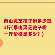 泰山灵芝孢子粉多少钱1斤(泰山灵芝孢子粉一斤价格是多少？)