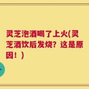 灵芝泡酒喝了上火(灵芝酒饮后发烧？这是原因！)
