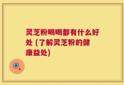 灵芝粉喝喝都有什么好处 (了解灵芝粉的健康益处)