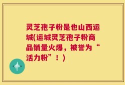灵芝孢子粉是也山西运城(运城灵芝孢子粉商品销量火爆，被誉为“活力粉”！)
