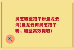 灵芝破壁孢子粉盘龙云海(盘龙云海灵芝孢子粉，破壁高效提取)