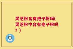 灵芝粉含有孢子粉吗(灵芝粉中含有孢子粉吗？)