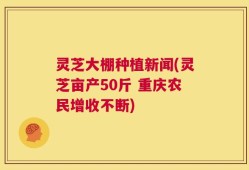 灵芝大棚种植新闻(灵芝亩产50斤 重庆农民增收不断)