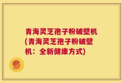 青海灵芝孢子粉破壁机(青海灵芝孢子粉破壁机：全新健康方式)