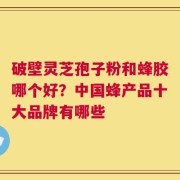 破壁灵芝孢子粉和蜂胶哪个好？中国蜂产品十大品牌有哪些