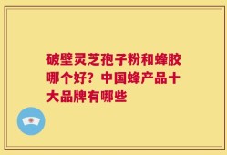 破壁灵芝孢子粉和蜂胶哪个好？中国蜂产品十大品牌有哪些