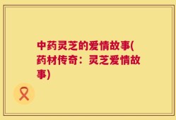 中药灵芝的爱情故事(药材传奇：灵芝爱情故事)