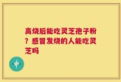 高烧后能吃灵芝孢子粉？感冒发烧的人能吃灵芝吗