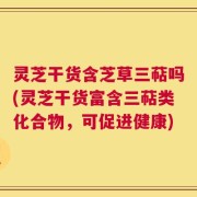灵芝干货含芝草三萜吗(灵芝干货富含三萜类化合物，可促进健康)