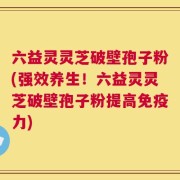 六益灵灵芝破壁孢子粉(强效养生！六益灵灵芝破壁孢子粉提高免疫力)