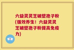 六益灵灵芝破壁孢子粉(强效养生！六益灵灵芝破壁孢子粉提高免疫力)