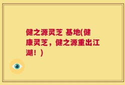 健之源灵芝 基地(健康灵芝，健之源重出江湖！)