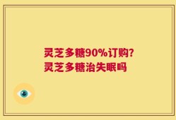 灵芝多糖90%订购？灵芝多糖治失眠吗