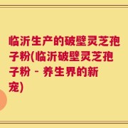 临沂生产的破壁灵芝孢子粉(临沂破壁灵芝孢子粉 - 养生界的新宠)