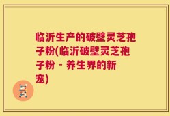 临沂生产的破壁灵芝孢子粉(临沂破壁灵芝孢子粉 - 养生界的新宠)