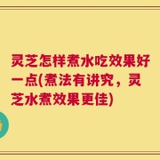 灵芝怎样煮水吃效果好一点(煮法有讲究，灵芝水煮效果更佳)