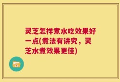 灵芝怎样煮水吃效果好一点(煮法有讲究，灵芝水煮效果更佳)