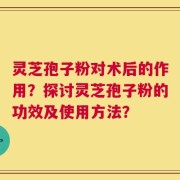 灵芝孢子粉对术后的作用？探讨灵芝孢子粉的功效及使用方法？