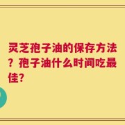 灵芝孢子油的保存方法？孢子油什么时间吃最佳？