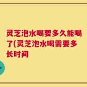 灵芝泡水喝要多久能喝了(灵芝泡水喝需要多长时间