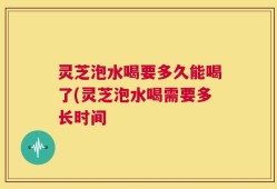 灵芝泡水喝要多久能喝了(灵芝泡水喝需要多长时间