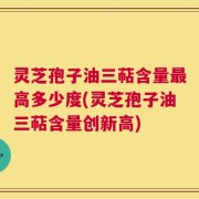 灵芝孢子油三萜含量最高多少度(灵芝孢子油三萜含量创新高)