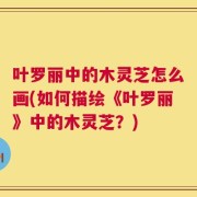 叶罗丽中的木灵芝怎么画(如何描绘《叶罗丽》中的木灵芝？)