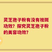 灵芝孢子粉有没有祛斑功效？探究灵芝孢子粉的美容功效？