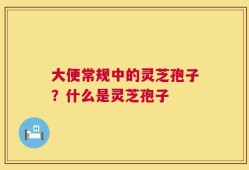 大便常规中的灵芝孢子？什么是灵芝孢子