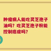 肿瘤病人能吃灵芝孢子油吗？吃灵芝孢子粉能控制癌症吗？