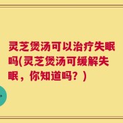 灵芝煲汤可以治疗失眠吗(灵芝煲汤可缓解失眠，你知道吗？)