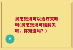 灵芝煲汤可以治疗失眠吗(灵芝煲汤可缓解失眠，你知道吗？)