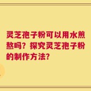 灵芝孢子粉可以用水煎熬吗？探究灵芝孢子粉的制作方法？