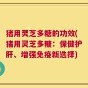 猪用灵芝多糖的功效(猪用灵芝多糖：保健护肝、增强免疫新选择)