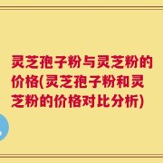 灵芝孢子粉与灵芝粉的价格(灵芝孢子粉和灵芝粉的价格对比分析)