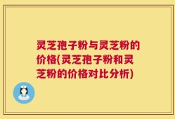 灵芝孢子粉与灵芝粉的价格(灵芝孢子粉和灵芝粉的价格对比分析)