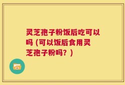 灵芝孢子粉饭后吃可以吗 (可以饭后食用灵芝孢子粉吗？)