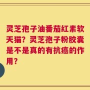 灵芝孢子油番茄红素软天猫？灵芝孢子粉胶囊是不是真的有抗癌的作用？