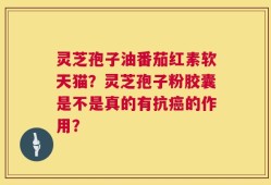 灵芝孢子油番茄红素软天猫？灵芝孢子粉胶囊是不是真的有抗癌的作用？