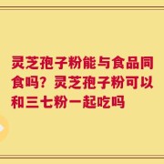 灵芝孢子粉能与食品同食吗？灵芝孢子粉可以和三七粉一起吃吗