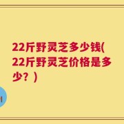 22斤野灵芝多少钱(22斤野灵芝价格是多少？)